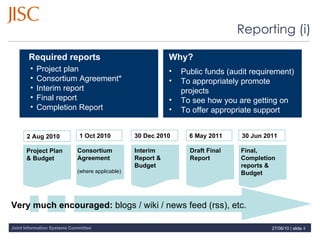 Reporting (i) Project plan Consortium Agreement* Interim report Final report Completion Report Why? Public funds (audit requirement) To appropriately promote projects To see how you are getting on To offer appropriate support Required reports 2 Aug 2010 1 Oct 2010 6 May 2011 30 Jun 2011 Project Plan & Budget Consortium Agreement (where applicable) Draft Final Report Final, Completion reports &  Budget 30 Dec 2010 Interim Report & Budget Very much encouraged:  blogs / wiki / news feed (rss), etc. 27/08/10   |  slide  