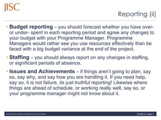 Budget reporting  –  you should forecast whether you have over- or under- spent in each reporting period and agree any changes to your budget with your Programme Manager. Programme Managers would rather see you use resources effectively than be faced with a big budget variance at the end of the project. Staffing   –  you should always report on any changes in staffing, or significant periods of absence. Issues and Achievements  –  if things aren’t going to plan, say so, say why, and say how you are handling it. If you need help, say so, it is not failure, its just truthful reporting! Likewise where things are ahead of schedule, or working really well, say so, or your programme manager might not know about it. Reporting (ii) 27/08/10   |  slide  