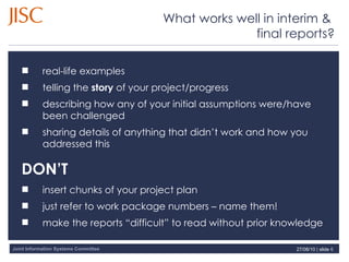 What works well in interim &  final reports? 27/08/10   |  slide  real-life examples telling the  story  of your project/progress describing how any of your initial assumptions were/have been challenged sharing details of anything that didn’t work and how you addressed this DON’T insert chunks of your project plan just refer to work package numbers – name them! make the reports “difficult” to read without prior knowledge 