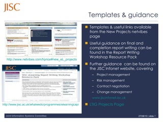 Templates & guidance Templates & useful links available from the New Projects netvibes page Useful guidance on final and completion report writing can be found in the Report Writing Workshop Resource Pack Further guidance  can be found on the JISC Infonet website, covering Project management Risk management Contract negotiation Change management www.jiscinfonet.ac.uk   LTIG Projects Page   27/08/10   |  slide  http://www.netvibes.com/hprice#new_eL_projects   http://www.jisc.ac.uk/whatwedo/programmes/elearningcapital/programmesupport/reportwritingworkshopDec08.aspx   