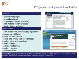 Programme & project websites - overview of project - project proposal  - project plan (when available) - final reports (when available) - link to project website - JISC branded & link back to programme - managed by project team - materials and reports - news and events (rss feed please) - project aims and objectives - methodology - planned outcomes - project partners - contact details jisc.ac.uk 27/08/10   |  slide  Remember:  All  outputs and deliverables need to be made available on or via your website which must be maintained for at least 3 years following project completion. project website  