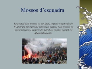 Mossos d’esquadra
La actitud dels mossos va ser fatal, seguidors radicals del
FCB tirant bengales als aficionats pericos i els mossos no
van intervenir. I després del partit els mossos pegant els
aficionats locals.
 