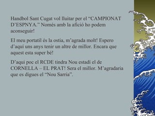 Handbol Sant Cugat vol lluitar per el “CAMPIONAT
D’ESPNYA.” Només amb la afició ho podem
aconseguir!
El meu portatil és la ostia, m’agrada molt! Espero
d’aquí uns anys tenir un altre de millor. Encara que
aquest esta super bé!
D’aqui poc el RCDE tindra Nou estadí el de
CORNELLA – EL PRAT! Sera el millor. M’agradaria
que es digues el “Nou Sarria”.
 