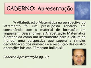 CADERNO: Apresentação 
“A Alfabetização Matemática na perspectiva do 
letramento foi um pressuposto adotado em 
consonância com o material de formação em 
linguagem. Dessa forma, a Alfabetização Matemática 
é entendida como um instrumento para a leitura do 
mundo, uma perspectiva que supera a simples 
decodificação dos números e a resolução das quatro 
operações básicas. “Emerson Rolkouski 
Caderno Apresentação pg. 10 
 