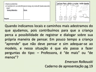 Quando indicamos locais e caminhos mais adestramos do 
que ajudamos, pois contribuímos para que a criança 
perca a possibilidade de registrar e dialogar sobre sua 
própria maneira de pensar. Em pouco tempo a criança 
“aprende” que não deve pensar e sim adequar-se ao 
modelo, e nessa situação é que ela passa a fazer 
perguntas do tipo: – Professora, é “de mais” ou “de 
menos”? 
Emerson Rolkouski 
Caderno de apresentação pg.19 
 