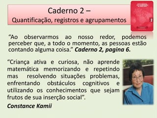 Caderno 2 – 
Quantificação, registros e agrupamentos 
“Ao observarmos ao nosso redor, podemos 
perceber que, a todo o momento, as pessoas estão 
contando alguma coisa.” Caderno 2, pagina 6. 
“Criança ativa e curiosa, não aprende 
matemática memorizando e repetindo 
mas resolvendo situações problemas, 
enfrentando obstáculos cognitivos e 
utilizando os conhecimentos que sejam 
frutos de sua inserção social”. 
Constance Kamii 
 