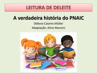 LEITURA DE DELEITE 
A verdadeira história do PNAIC 
Débora Caiares Müller 
Adaptação: Aline Manzini 
 