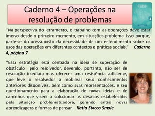 Caderno 4 – Operações na 
resolução de problemas 
“Na perspectiva do letramento, o trabalho com as operações deve estar 
imerso desde o primeiro momento, em situações-problema. Isso porque, 
parte-se do pressuposto da necessidade de um entendimento sobre os 
usos das operações em diferentes contextos e práticas sociais.” Caderno 
4, página 7 
“Essa estratégia está centrada na ideia de superação de 
obstáculo pelo resolvedor, devendo, portanto, não ser de 
resolução imediata mas oferecer uma resistência suficiente, 
que leve o resolvedor a mobilizar seus conhecimentos 
anteriores disponíveis, bem como suas representações, e seu 
questionamento para a elaboração de novas ideias e de 
caminhos que visem a solucionar os desafios estabelecidos 
pela situação problematizadora, gerando então novas 
aprendizagens e formas de pensar. Katia Stocco Smole 
 
