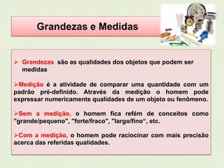 Grandezas e Medidas 
 Grandezas são as qualidades dos objetos que podem ser 
medidas 
Medição é a atividade de comparar uma quantidade com um 
padrão pré-definido. Através da medição o homem pode 
expressar numericamente qualidades de um objeto ou fenômeno. 
Sem a medição, o homem fica refém de conceitos como 
"grande/pequeno", "forte/fraco", "largo/fino“, etc. 
Com a medição, o homem pode raciocinar com mais precisão 
acerca das referidas qualidades. 
 