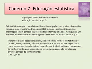 Caderno 7- Educação estatística 
A pesquisa como eixo estruturador da 
educação estatística (p. 7) 
“A Estatística cumpre o papel de auxiliar as investigações nas quais muitos dados 
estão presentes, buscando tratar, quantitativamente, as situações para que 
informações sejam geradas e apresentadas de forma planejada. A pesquisa é um 
dos eixos estruturadores da abordagem da Estatística na escola.” (Cad. 7, p. 8) 
“Aprender a fazer pesquisa favorece, não somente a formação estatística do 
cidadão, como, também, a formação científica. A Estatística tem importância 
numa perspectiva interdisciplinar, para a formação do cidadão em outras áreas 
do conhecimento, pois as questões a serem investigadas são geradas nos 
diversos campos de conhecimento.” 
(Cad. 7, p. 8) 
 