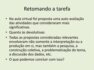 Retomando a tarefa 
• Na aula virtual foi proposta uma auto avaliação 
das atividades que consideraram mais 
significativas. 
• Quanto às devolutivas: 
• Todas as propostas consideradas relevantes 
envolveram não somente a interpretação ou a 
produção em si, mas também a pesquisa, a 
construção coletiva, a problematização do tema, 
a discussão dos dados, etc. 
• O que podemos concluir com isso? 
 