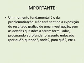 IMPORTANTE: 
• Um momento fundamental é o da 
problematização. Não terá sentido a exposição 
do resultado gráfico de uma investigação, sem 
as devidas questões a serem formuladas, 
procurando aprofundar o assunto enfocado 
(por quê?, quando?, onde?, para quê?, etc.). 
 