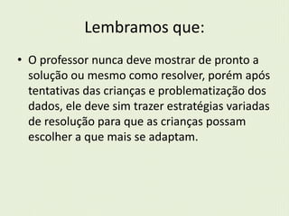 Lembramos que: 
• O professor nunca deve mostrar de pronto a 
solução ou mesmo como resolver, porém após 
tentativas das crianças e problematização dos 
dados, ele deve sim trazer estratégias variadas 
de resolução para que as crianças possam 
escolher a que mais se adaptam. 
 