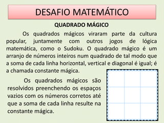 DESAFIO MATEMÁTICO 
QUADRADO MÁGICO 
Os quadrados mágicos viraram parte da cultura 
popular, juntamente com outros jogos de lógica 
matemática, como o Sudoku. O quadrado mágico é um 
arranjo de números inteiros num quadrado de tal modo que 
a soma de cada linha horizontal, vertical e diagonal é igual; é 
a chamada constante mágica. 
Os quadrados mágicos são 
resolvidos preenchendo os espaços 
vazios com os números corretos até 
que a soma de cada linha resulte na 
constante mágica. 
 