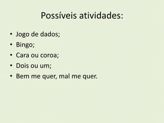 Possíveis atividades: 
• Jogo de dados; 
• Bingo; 
• Cara ou coroa; 
• Dois ou um; 
• Bem me quer, mal me quer. 
 