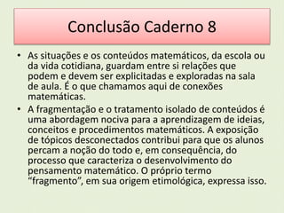 Conclusão Caderno 8 
• As situações e os conteúdos matemáticos, da escola ou 
da vida cotidiana, guardam entre si relações que 
podem e devem ser explicitadas e exploradas na sala 
de aula. É o que chamamos aqui de conexões 
matemáticas. 
• A fragmentação e o tratamento isolado de conteúdos é 
uma abordagem nociva para a aprendizagem de ideias, 
conceitos e procedimentos matemáticos. A exposição 
de tópicos desconectados contribui para que os alunos 
percam a noção do todo e, em consequência, do 
processo que caracteriza o desenvolvimento do 
pensamento matemático. O próprio termo 
“fragmento”, em sua origem etimológica, expressa isso. 
 