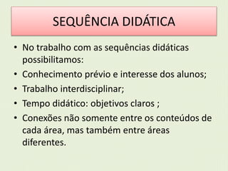 SEQUÊNCIA DIDÁTICA 
• No trabalho com as sequências didáticas 
possibilitamos: 
• Conhecimento prévio e interesse dos alunos; 
• Trabalho interdisciplinar; 
• Tempo didático: objetivos claros ; 
• Conexões não somente entre os conteúdos de 
cada área, mas também entre áreas 
diferentes. 
 