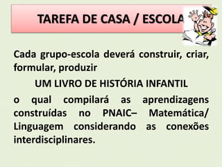 TAREFA DE CASA / ESCOLA 
Cada grupo-escola deverá construir, criar, 
formular, produzir 
UM LIVRO DE HISTÓRIA INFANTIL 
o qual compilará as aprendizagens 
construídas no PNAIC– Matemática/ 
Linguagem considerando as conexões 
interdisciplinares. 
 