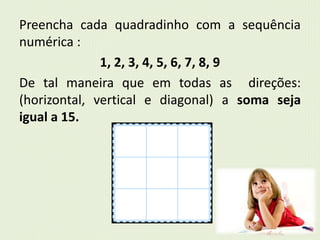 Preencha cada quadradinho com a sequência 
numérica : 
1, 2, 3, 4, 5, 6, 7, 8, 9 
De tal maneira que em todas as direções: 
(horizontal, vertical e diagonal) a soma seja 
igual a 15. 
 