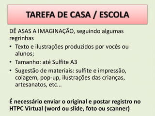 TAREFA DE CASA / ESCOLA 
DÊ ASAS A IMAGINAÇÃO, seguindo algumas 
regrinhas 
• Texto e ilustrações produzidos por vocês ou 
alunos; 
• Tamanho: até Sulfite A3 
• Sugestão de materiais: sulfite e impressão, 
colagem, pop-up, ilustrações das crianças, 
artesanatos, etc... 
É necessário enviar o original e postar registro no 
HTPC Virtual (word ou slide, foto ou scanner) 
 
