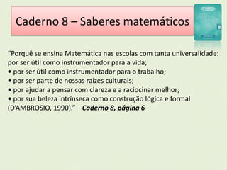 Caderno 8 – Saberes matemáticos 
“Porquê se ensina Matemática nas escolas com tanta universalidade: 
por ser útil como instrumentador para a vida; 
• por ser útil como instrumentador para o trabalho; 
• por ser parte de nossas raízes culturais; 
• por ajudar a pensar com clareza e a raciocinar melhor; 
• por sua beleza intrínseca como construção lógica e formal 
(D’AMBROSIO, 1990).” Caderno 8, página 6 
 