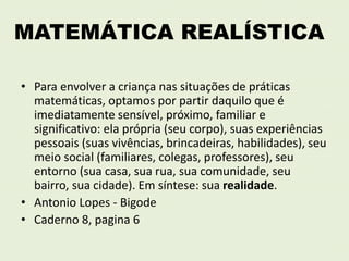 MATEMÁTICA REALÍSTICA 
• Para envolver a criança nas situações de práticas 
matemáticas, optamos por partir daquilo que é 
imediatamente sensível, próximo, familiar e 
significativo: ela própria (seu corpo), suas experiências 
pessoais (suas vivências, brincadeiras, habilidades), seu 
meio social (familiares, colegas, professores), seu 
entorno (sua casa, sua rua, sua comunidade, seu 
bairro, sua cidade). Em síntese: sua realidade. 
• Antonio Lopes - Bigode 
• Caderno 8, pagina 6 
 