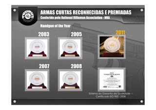 ARMAS CURTAS RECONHECIDAS E PREMIADAS
Conferido pelo National Rifleman Association - NRA

Handgun of the Year

2003                  2005                            2011




2007                  2008




                                  Sistema da Garantia da Qualidade –
                                        Certificado ISO 9001:2008
 