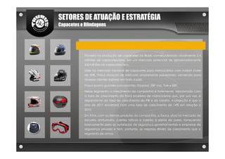 SETORES DE ATUAÇÃO E ESTRATÉGIA
Capacetes e Blindagens




          ►   Pioneira na produção de capacetes no Brasil, comercializando atualmente 2,4
              milhões de capacetes/ano, em um mercado potencial de aproximadamente
              4,8 milhões de capacetes/ano.
          ►   Líder no mercado nacional de capacetes para motociclistas com market share
              de 50%. Possui atuação de mercado amplamente pulverizada, vendendo para
              diversos clientes (lojistas) em todo o país.
          ►   Possui quatro grandes concorrentes: Starplast, EBF Vaz, Tork e EBF.
          ►   Nesse segmento, o crescimento da companhia é fortemente relacionado com
              a taxa de crescimento da frota brasileira de motocicletas que, por sua vez, é
              dependente da taxa de crescimento do PIB e do crédito. A projeção é que o
              ano de 2011 encerrará com uma taxa de crescimento de 14% em relação a
              2010.
          ►   Em linha com os demais produtos da companhia, a Taurus atua no mercado de
              escudos antitumulto, coletes táticos e coletes à prova de balas, fornecendo
              basicamente para as autarquias de segurança governamentais e empresas de
              segurança privada e tem, portanto, os mesmos drivers de crescimento que o
              segmento de armas
 