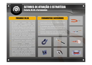 SETORES DE ATUAÇÃO E ESTRATÉGIA
                         Forjaria, M.I.M. e Ferramentas



           FORJARIA E M.I.M.                         FERRAMENTAS E ACESSÓRIOS

►   Os    produtos     forjados   são    uma    ►   Participação de 35% na empresa Famastil
    otimização      da     capacidade      de       Taurus Ferramentas S.A.
    produção da companhia, já que a
                                                ►   O aumento das vendas está diretamente
    tecnologia utilizada para esses produtos
                                                    ligado ao crescimento da construção civil
    é semelhante à utilizada para a forja das
                                                    no Brasil.
    armas, ou seja, a companhia ganha
    escala ao produzir tais peças.              ►   Grande perspectiva de crescimento de
►   Os produtos são fabricados em metais            mercado na linha de ferramentas elétricas.
    ferrosos e não ferrosos. Destinam-se
    principalmente, aos mercados de óleo e
    gás, indústria automotiva e agrícola.
►   O crescimento desse segmento está
    diretamente ligado ao desempenho da
    economia         sendo        relevante,
    principalmente, as taxas de aumento da
    formação de capital bruto do país.
►   Aquisição    da empresa Steelinject
    Injeção de Aços Ltda.: foco no aumento
    da utilização de peças de armas
    fabricadas através do processo M.I.M. e
    ingresso no mercado de terceiros.
 
