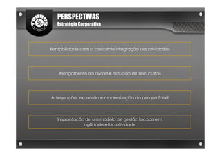 PERSPECTIVAS
   Estratégia Corporativa




Rentabilidade com a crescente integração das atividades




    Alongamento da dívida e redução de seus custos




Adequação, expansão e modernização do parque fabril




   Implantação de um modelo de gestão focado em
              agilidade e lucratividade
 