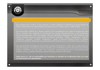►   Esta apresentação contém, ou está proposta a conter, projeções e estimativas, as quais refletem as
    metas e expectativas da Administração da Forjas Taurus S.A. (“Forjas Taurus” – FJTA4, FJTA3)


►   Tais informações sujeitam-se a diversos eventos cuja concretização não pode ser assegurada pela
    Taurus, incluindo, sem limitação, a manutenção do cenário macroeconômico e dos indicadores
    econômico-financeiros. Estas informações não são meramente baseadas em fatos históricos, mas
    refletem também objetivos e expectativas. As palavras “antecipar”, “desejo”, “expectativa”, “prever”,
    “pretender”, “planejar”, “predizer”, “prognóstico”, “ajuda” e palavras similares, escritas ou faladas,
    pretendem identificar afirmações que necessariamente envolvem riscos conhecidos e desconhecidos.


►   Esta apresentação está baseada em eventos ocorridos até 30-09-2011, sendo que a Forjas Taurus S.A.
    não está obrigada a atualizar tais dados e ressalta que os investidores devem consultar os documentos
    públicos disponíveis nos web sites www.cvm.gov.br, www.bovespa.com.br e www.taurus.com.br
    (relatórios anuais, resultados trimestrais, demonstrações contábeis entre outros).


►   Forjas Taurus S.A não se responsabiliza por transações ou decisões de investimentos feitas com base
    nas informações aqui apresentadas
 