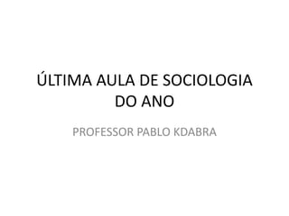 ÚLTIMA AULA DE SOCIOLOGIA
DO ANO
PROFESSOR PABLO KDABRA
 