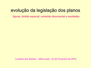evolução da legislação dos planos
figuras, âmbito espacial, conteúdo documental e resultados




  Lusitano dos Santos – última aula - 24 de Fevereiro de 2010
 