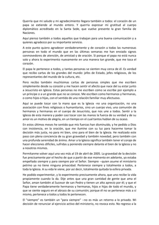 Querría que mi saludo y mi agradecimiento llegara también a todos: el corazón de un
papa se extiende al mundo entero. Y querría expresar mi gratitud al cuerpo
diplomático acreditado en la Santa Sede, que vuelve presente la gran familia de
Naciones.
Aquí pienso también a todos aquellos que trabajan para una buena comunicación y a
quienes agradezco por su importante servicio.
A este punto quiero agradecer verdaderamente y de corazón a todas las numerosas
personas en todo el mundo que en las últimas semanas me han enviado signos
conmovedores de atención, de amistad y de oración. Sí porque el papa no está nunca
solo y ahora lo experimento nuevamente en una manera tan grande, que me toca el
corazón.
El papa le pertenece a todos, y tantas personas se sienten muy cerca de él. Es verdad
que recibo cartas de los grandes del mundo: jefes de Estado, jefes religiosos, de los
representantes del mundo de la cultura, etc.
Pero recibo también muchísimas cartas de personas simples que me escriben
simplemente desde su corazón y me hacen sentir el afecto que nace del su estar junto
a Jesucristo en Iglesia. Estas personas no me escriben como se escribe por ejemplo a
un príncipe o a un grande que no se conoce. Me escriben como hermanos y hermanas,
o como hijos o hijas, con el sentido de una relación familiar muy afectuoso.
Aquí se puede tocar con la mano que es la Iglesia -no una organización, no una
asociación con fines religiosos o humanitarios, sino un cuerpo vivo, una comunión de
hermanos y hermanas en el cuerpo de Jesucristo, que nos une a todos. Sentir a la
Iglesia de esta manera y poder casi tocar con las manos la fuerza de su verdad y de su
amor es un motivo de alegría, en un tiempo en el cual tantos hablan de su ocaso.
En estos últimos meses he sentido que mis fuerzas han disminuido, y he pedido a Dios
con insistencia, en la oración, que me ilumine con su luz para hacerme tomar la
decisión más justa, no para mi bien, sino para el bien de la Iglesia. He realizado este
paso con plena conciencia de su gran gravedad y también novedad, pero también con
una profunda serenidad de ánimo. Amar a la Iglesia significa también tener el coraje de
hacer elecciones difíciles, sufridas y poniendo siempre delante el bien de la Iglesia y no
a nosotros mismos.
Permítanme volver aquí una vez más al 19 de abril de 2005. La gravedad de la decisión
fue precisamente por el hecho de que a partir de ese momento en adelante, yo estaba
empeñado siempre y para siempre por el Señor. Siempre --quien asume el ministerio
petrino ya no tiene ninguna privacidad. Pertenece siempre y totalmente a todos, a
toda la Iglesia. A su vida le viene, por así decir, totalmente quitada la esfera privada.
He podido experimentar, y lo experimento precisamente ahora, que uno recibe la vida
propiamente cuando la da. Dije antes que una gran cantidad de gente que ama el
Señor, aman también al Sucesor de san Pedro y tienen un alto aprecio por él; y que el
Papa tiene verdaderamente hermanos y hermanas, hijos e hijas de todo el mundo, y
que se siente seguro en el abrazo de su comunión; porque él no se pertenece más a sí
mismo, pertenece a todos y todos le pertenecen.
El "siempre" es también un "para siempre" --no es más un retorno a lo privado. Mi
decisión de renunciar al ejercicio activo del ministerio, no revoca esto. No regreso a la
 