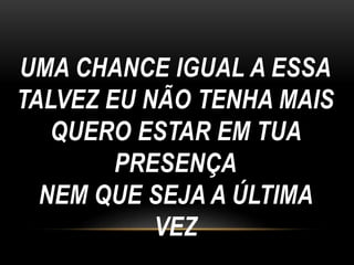 UMA CHANCE IGUAL A ESSA
TALVEZ EU NÃO TENHA MAIS
QUERO ESTAR EM TUA
PRESENÇA
NEM QUE SEJA A ÚLTIMA
VEZ
 