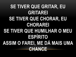 SE TIVER QUE GRITAR, EU
GRITAREI
SE TIVER QUE CHORAR, EU
CHORAREI
SE TIVER QUE HUMILHAR O MEU
ESPÍRITO
ASSIM O FAREI, ME DÁ MAIS UMA
CHANCE
 