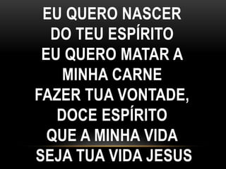 EU QUERO NASCER
DO TEU ESPÍRITO
EU QUERO MATAR A
MINHA CARNE
FAZER TUA VONTADE,
DOCE ESPÍRITO
QUE A MINHA VIDA
SEJA TUA VIDA JESUS
 