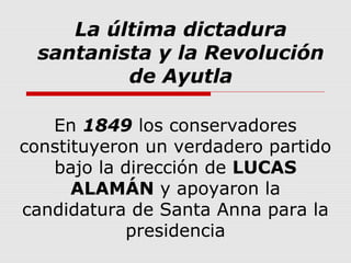 La última dictadura
santanista y la Revolución
de Ayutla
En 1849 los conservadores
constituyeron un verdadero partido
bajo la dirección de LUCAS
ALAMÁN y apoyaron la
candidatura de Santa Anna para la
presidencia
 