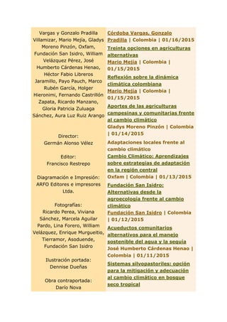 Vargas y Gonzalo Pradilla
Villamizar, Mario Mejía, Gladys
Moreno Pinzón, Oxfam,
Fundación San Isidro, William
Velázquez Pérez, José
Humberto Cárdenas Henao,
Héctor Fabio Libreros
Jaramillo, Payo Pauch, Marco
Rubén García, Holger
Hieronimi, Fernando Castrillón
Zapata, Ricardo Manzano,
Gloria Patricia Zuluaga
Sánchez, Aura Luz Ruiz Arango
Director:
Germán Alonso Vélez
Editor:
Francisco Restrepo
Diagramación e Impresión:
ARFO Editores e impresores
Ltda.
Fotografías:
Ricardo Perea, Viviana
Sánchez, Marcela Aguilar
Pardo, Lina Forero, William
Velázquez, Enrique Murgueitio,
Tierramor, Asoduende,
Fundación San Isidro
Ilustración portada:
Dennise Dueñas
Obra contraportada:
Darío Nova
Córdoba Vargas, Gonzalo
Pradilla | Colombia | 01/16/2015
Treinta opciones en agriculturas
alternativas
Mario Mejía | Colombia |
01/15/2015
Reflexión sobre la dinámica
climática colombiana
Mario Mejía | Colombia |
01/15/2015
Aportes de las agriculturas
campesinas y comunitarias frente
al cambio climático
Gladys Moreno Pinzón | Colombia
| 01/14/2015
Adaptaciones locales frente al
cambio climático
Cambio Climático: Aprendizajes
sobre estrategias de adaptación
en la región central
Oxfam | Colombia | 01/13/2015
Fundación San Isidro:
Alternativas desde la
agroecología frente al cambio
climático
Fundación San Isidro | Colombia
| 01/12/2015
Acueductos comunitarios
alternativos para el manejo
sostenible del agua y la sequía
José Humberto Cárdenas Henao |
Colombia | 01/11/2015
Sistemas silvopastoriles: opción
para la mitigación y adecuación
al cambio climático en bosque
seco tropical
 