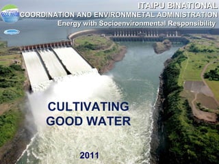 CULTIVATING GOOD WATER 2011 ITAIPU BINATIONAL COORDINATION AND ENVIRONMNETAL ADMINISTRATION Energy with Socioenvironmental Responsibility  