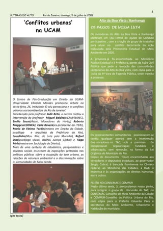 3
ÚLTIMAS DO ALTO            Rio de Janeiro, domingo, 5 de julho de 2009


               ‘Conflitos urbanos’
                                                                          Alto da Boa Vista / Itanhangá

                                                                   OS PASSOS DE NOSSA LUTA
                    na UCAM
                                                                   Os moradores do Alto da Boa Vista e Itanhangá
                                                                   pleiteiam um TAC-Termo de Ajuste de Conduta
                                                                   participativo , com a criação de grupo de trabalho
                                                                   para atuar no       conflito decorrente da ação
                                                                   instaurada pela Promotoria Estadual do Meio
                                                                   Ambiente em 2005.

                                                                   A proposta já foi encaminhada ao Ministério
                                                                   Público Estadual e à Prefeitura, partes da Ação Civil
                                                                   Pública que pede a remoção das comunidades
                                                                   centenárias do Alto da Boa Vista, com cópia para a
                                                                    Juíza da 4ª Vara de Fazenda Pública, onde tramita
                                                                   a processo.




  O Centro de Pós-Graduação em Direito da UCAM-
  Universidade Cândido Mendes promoveu debate na
  sexta-feira, 26, intitulado ‘O céu parnasiano e os conflitos
  urbanos socioambientais do Rio de Janeiro’.
  Coordenado pelo professor Jadir Brito, o evento contou a
  intervenção do professor Miguel Baldez(UCAM/IBMEC),
  Emília Souza(Assoc. Moradores do Horto), Roberto
  Maggessi(CONCA), Célia Ravera(ex-presidente do ITERJ),
  Maria de Fátima Tardin(mestra em Direito da Cidade,
  psicóloga      e arquiteta da Prefeitura do Rio),
  Lourdinha(Mov. Nac. de Luta pela Moradia), Rafael                Os representantes comunitários posicionaram-se
  Dias(psicólogo social, daONG Justiça Global) e Tiago             contra qualquer acordo sem a intervenção
  Melo(mestre em Sociologia do Direito).                           dos moradores no TAC, sob a premissa         de
  Mais de uma centena de estudantes, pesquisadores e               indispensável    regularização    fundiária   e
  ativistas sociais assistiram às exposições centradas nas         urbanização, sem remoção, na forma da Lei
  políticas públicas sobre a ocupação do solo urbano, as           Orgânica do Município do Rio.
  relações de natureza ambiental e a discriminação sobre           Cópias do documento foram encaminhadas aos
  as comunidades de baixa renda.                                   vereadores e deputados estaduais, ao governador
                                                                   Sergio Cabral, à bancada fluminense na Câmara
                                                                   Federal, ao Ministério das Cidades, à OAB, à
                                                                   imprensa e às organizações de direitos humanos,
                                                                   entre outras.

                                                                   PLEITO NO CONSEMAC E COMPUR
                                                                   Nesta última sexta, 3, protocolamos nosso pleito,
                                                                   para integrar o grupo de discussão do TAC, no
                                                                   CONSEMAC-Conselho de Meio Ambiente da Cidade
                                                                   e COMPUR-Conselho de Política Urbana do Rio,
                                                                   com cópia para o Prefeito Eduardo Paes e
                                                                   secretarias do Meio Ambiente, Urbanismo e
                                                                   Habitação do município.

igite texto]
 