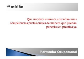 La misión



            Que nuestros alumnos aprendan unas
 competencias profesionales de manera que puedan
                            ponerlas en práctica ya




                       Formador Ocupacional
 