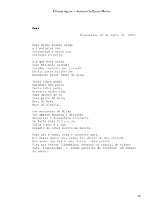 Últimas Águas ~ Antonio Guillermo Martin




Keka

                              Diamantina 18 de Julho de   2008.


Keka minha grande amiga
mil estrelas não
Contemplam o astro que
Carregas no peito,

Eis que hoje sinto
Você brilhar, eclodir
Paixão, implodir meu coração
Em mil gotas brilhantes
Navegando pelas águas da Xica,

Pedra sobre pedra
Carregas meu peito
Pedra sobre pedra
Arrastas minha alma
Para dentro de ti
Para perto do beco,
Beco da Keka
Beco da alegria.

Das montanhas de Minas
Teu abraço encanta o viajante
Despertas a diamantina brilhante
Se falta keka falta vida,
Falta o pão e a luz
Repleto do olhar maroto de menina.

Keka não é nome, keka e conceito amor,
Mil Kekas quero ter, vezes mil dentro do meu coração
Bom saber que basta uma, única, nobre rainha
Viva nas terras Diamantina, terreno do arraial do tijuco
Para transformar o mundo perverso da tristeza em campos
do senhor.




                                                                  10
 