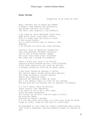 Últimas Águas ~ Antonio Guillermo Martin



Almas feridas

                              Diamantina 19 de Julho de 2008.


Amor, Descobri que as águas são fêmeas
E parem a cada segundo sua existência,
Sua paixão infinita cria vida,
Tão fácil como respirar a sua essência.

E de longe me olhas desejando minha boca,
Nada posso dizer, nada posso conter,
Este é o tempo cego que dribla a razão
e une nossas carnes,
Eis o nosso mistério que se revela a cada
Segundo,
e se esconde nos becos das almas feridas.

Continuo louco ao amanhecer Diamantina,
tuas ruas passado carregam nostalgia,
não te vejo a minha frente, amada,
mas sinto teus olhos fugir assustada
das redes que a grande lua preparou.

Sobre a ponte que cruza o rio ferido,
suspiros plenos afastam de mim o sono profundo,
Volta minha amada Xica que tanto me faz bem
a navegar solene por este mar de águas secas.

O que dizer quando me abraças e cantas,
Teu vestido negro veludo vibram meus desejos,
Teu olhar profundo e intenso repousa
dentro dos campos da alma,
Seduzido não detenho o medo de ousar
ser o teu amado,e subir no trono do teu coração,
Nem que seja por um segundo, por um segundo, um segundo.

E a lua é cheia, cheia de malícia,
nasce laranja lima imponente,
E se senta no céu a ver o amor tomar
conta de almas insensatas
Nos trilhos do Biribiri onde me jogas na areia,
me envolves fêmea,
Possuída de desejo e paixão.
E a lua toma conta dos corpos e os leva para longe do mundo
Longe da razão, longe de tudo que foi construído.

Na madrugada te vejo fugir do encanto caminhando pela ruela,
logo viras a esquerda, vestida vermelho sangue te afastas de
mim

                                                                11
 