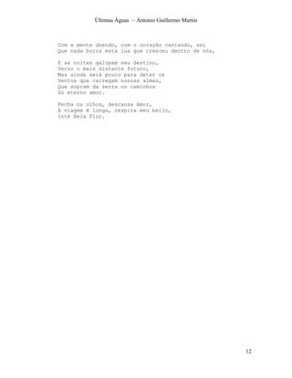 Últimas Águas ~ Antonio Guillermo Martin



Com a mente doendo, com o coração cantando, sei
Que nada borra esta lua que cresceu dentro de nós,

E as noites galopam seu destino,
Verso o mais distante futuro,
Mas ainda será pouco para deter os
Ventos que carregam nossas almas,
Que sopram da serra os caminhos
Do eterno amor.

Fecha os olhos, descansa Amor,
A viagem é longa, respira meu beijo,
inté Bela Flor.




                                                      12
 