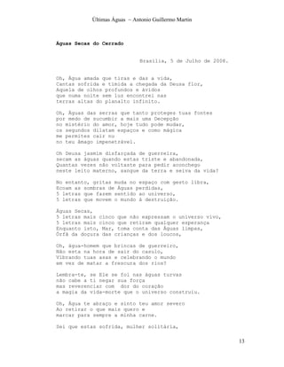 Últimas Águas ~ Antonio Guillermo Martin



Águas Secas do Cerrado


                              Brasília, 5 de Julho de 2008.


Oh, Água amada que tiras e das a vida,
Cantas sofrida e tímida a chegada da Deusa flor,
Aquela de olhos profundos e ávidos
que numa noite sem luz encontrei nas
terras altas do planalto infinito.

Oh, Águas das serras que tanto proteges tuas fontes
por medo de sucumbir a mais uma Decepção
no mistério do amor, hoje tudo pode mudar,
os segundos dilatam espaços e como mágica
me permites cair nu
no teu âmago impenetrável.

Oh Deusa jasmim disfarçada de guerreira,
secam as águas quando estas triste e abandonada,
Quantas vezes não voltaste para pedir aconchego
neste leito materno, sangue da terra e seiva da vida?

No entanto, gritas muda no espaço com gesto libra,
Ecoam as sombras de Águas perdidas,
5 letras que fazem sentido ao universo,
5 letras que movem o mundo à destruição.

Águas Secas,
5 letras mais cinco que não expressam o universo vivo,
5 letras mais cinco que retiram qualquer esperança
Enquanto isto, Mar, toma conta das Águas limpas,
Órfã da doçura das crianças e dos loucos,

Oh, água-homem que brincas de guerreiro,
Não esta na hora de sair do casulo,
Vibrando tuas asas e celebrando o mundo
em vez de matar a frescura dos rios?

Lembra-te, se Ele se foi nas águas turvas
não cabe a ti negar sua força
mas reverenciar com dor do coração
a magia da vida-morte que o universo construiu.

Oh, Água te abraço e sinto teu amor severo
Ao retirar o que mais quero e
marcar para sempre a minha carne.

Sei que estas sofrida, mulher solitária,

                                                              13
 