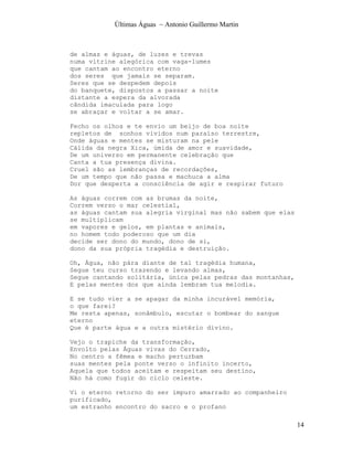 Últimas Águas ~ Antonio Guillermo Martin



de almas e águas, de luzes e trevas
numa vitrine alegórica com vaga-lumes
que cantam ao encontro eterno
dos seres que jamais se separam.
Seres que se despedem depois
do banquete, dispostos a passar a noite
distante a espera da alvorada
cândida imaculada para logo
se abraçar e voltar a se amar.

Fecho os olhos e te envio um beijo de boa noite
repletos de sonhos vividos num paraíso terrestre,
Onde águas e mentes se misturam na pele
Cálida da negra Xica, úmida de amor e suavidade,
De um universo em permanente celebração que
Canta a tua presença divina.
Cruel são as lembranças de recordações,
De um tempo que não passa e machuca a alma
Dor que desperta a consciência de agir e respirar futuro

As águas correm com as brumas da noite,
Correm verso o mar celestial,
as águas cantam sua alegria virginal mas não sabem que elas
se multiplicam
em vapores e gelos, em plantas e animais,
no homem todo poderoso que um dia
decide ser dono do mundo, dono de si,
dono da sua própria tragédia e destruição.

Oh, Água, não pára diante de tal tragédia humana,
Segue teu curso trazendo e levando almas,
Segue cantando solitária, única pelas pedras das montanhas,
E pelas mentes dos que ainda lembram tua melodia.

E se tudo vier a se apagar da minha incurável memória,
o que farei?
Me resta apenas, sonâmbulo, escutar o bombear do sangue
eterno
Que é parte água e a outra mistério divino.

Vejo o trapiche da transformação,
Envolto pelas Águas vivas do Cerrado,
No centro a fêmea e macho perturbam
suas mentes pela ponte verso o infinito incerto,
Aquela que todos aceitam e respeitam seu destino,
Não há como fugir do ciclo celeste.

Vi o eterno retorno do ser impuro amarrado ao companheiro
purificado,
um estranho encontro do sacro e o profano

                                                              14
 