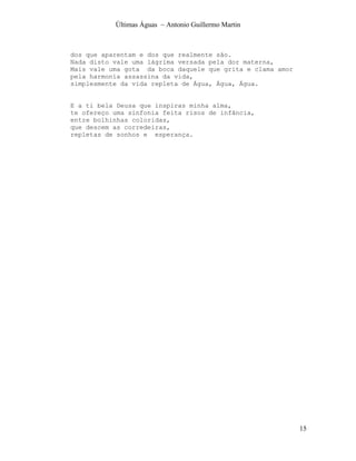 Últimas Águas ~ Antonio Guillermo Martin



dos que aparentam e dos que realmente são.
Nada disto vale uma lágrima versada pela dor materna,
Mais vale uma gota da boca daquele que grita e clama amor
pela harmonia assassina da vida,
simplesmente da vida repleta de Água, Água, Água.


E a ti bela Deusa que inspiras minha alma,
te ofereço uma sinfonia feita risos de infância,
entre bolhinhas coloridas,
que descem as corredeiras,
repletas de sonhos e esperança.




                                                            15
 