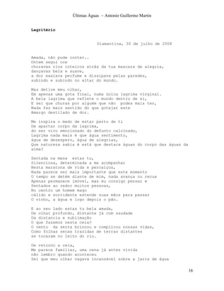 Últimas Águas ~ Antonio Guillermo Martin


Lagritério


                             Diamantina, 30 de julho de 2008


Amada, não pude conter..
Ontem segui oce
choravas rios inteiros atrás da tua mascara de alegria,
dançavas bela e suave,
a dor exalava perfume e dissipava pelas paredes,
subindo e subindo no altar do mundo.

Mas detive meu olhar,
Em apenas uma gota final, numa única lagrima virginal.
A bela lagrima que reflete o mundo dentro de si,
E sei que choras por alguém que não podes mais ter,
Nada faz mais sentido do que gotejar este
Amargo destilado de dor.

Me inspira o medo de estar perto de ti
De apartar corpo da lagrima,
do ser vivo emocionado do defunto calcinado,
Lagrima nada mais é que água sentimento,
água de desespero, água de alegrias,
Que natureza sabia é está que destaca águas do corpo das águas da
alma?

Sentada na mesa estas tu,
Silenciosa, determinada a me acompanhar
Nesta maratona de vida e percalços,
Nada parece ser mais importante que este momento
O tempo se detém diante de mim, nada avança ou recua
Apenas permanece imóvel, mas eu consigo pensar e
Sentados ao redor muitos pessoas,
No centro um homem mago
cálido e sorridente estende suas mãos para passar
O vinho, a água e logo depois o pão.

E ao seu lado estas tu bela amada,
De olhar profundo, distante já com saudade
Da distancia e sublimação
O que fazemos nesta ceia?
O vento da serra brincou e complicou nossas vidas,
Como folhas secas trazidas de terras distantes
se tocaram no leito do rio.

De retorno a ceia,
Me parece familiar, uma cena já antes vivida
não lembro quando aconteceu
Sei que meu olhar vagava incansável sobre a jarra de água

                                                                    16
 