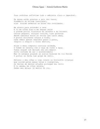 Últimas Águas ~ Antonio Guillermo Martin



Suas ondinhas refletiam todo o ambiente claro e impecável.

As águas estão prestes a sair dos vasos,
Preâmbulo do brinde inevitável,
elas buscam sedentas as bocas dos convidados.

Me afasto para entender a cena
E tu me olhas fixo e me segues verso
O grande portal fronteira do celeste e do terreno.
Choras pequeno, soluças contido, tuas palavras
Abrem caminhos entre as serras que tanto amas,
O portal brilhante ofusca a visão,
nada vemos apenas seguimos passo a passo,
respiro a respiro o nosso destino,

Atrás a mesa composta continua animada,
O homem se levanta com a taça de vinho e água.
Todos seguem com devoção seu ato mágico
Sinto vontade de ver o acontecimento
Mas já estamos pisando as areias brancas do rio ferido
O portal se fecha num golpe de vento.

Retorno o meu olhar e logo cresce no horizonte crianças
Que correm pelas águas ralas e tranqüilas,
As Serras de dentes afiados protegem seu leito
E tu amada, me olhas serena,
Pedes meu abraço já dentro do rio.




                                                             17
 